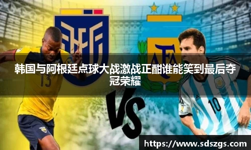 韩国与阿根廷点球大战激战正酣谁能笑到最后夺冠荣耀